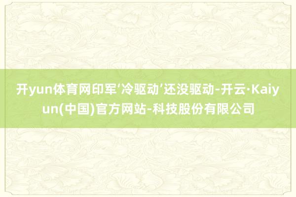 开yun体育网印军‘冷驱动’还没驱动-开云·Kaiyun(中国)官方网站-科技股份有限公司
