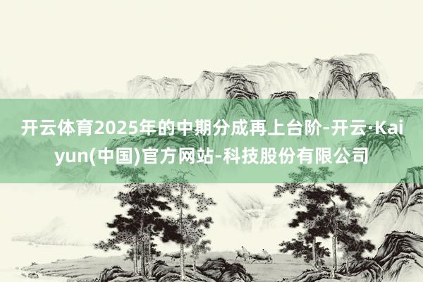 开云体育2025年的中期分成再上台阶-开云·Kaiyun(中国)官方网站-科技股份有限公司
