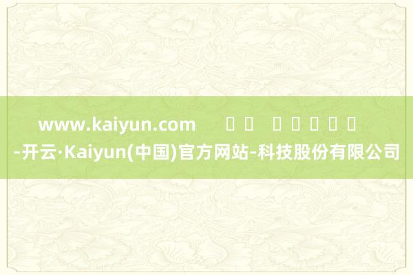 www.kaiyun.com -开云·Kaiyun(中国)官方网站-科技股份有限公司