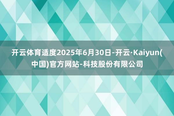 开云体育适度2025年6月30日-开云·Kaiyun(中国)官方网站-科技股份有限公司