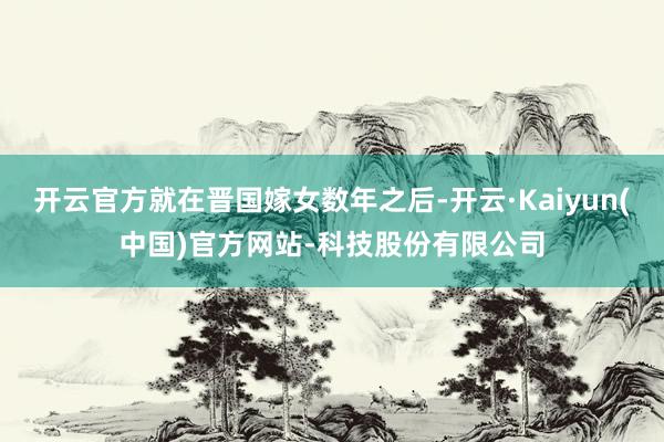 开云官方就在晋国嫁女数年之后-开云·Kaiyun(中国)官方网站-科技股份有限公司