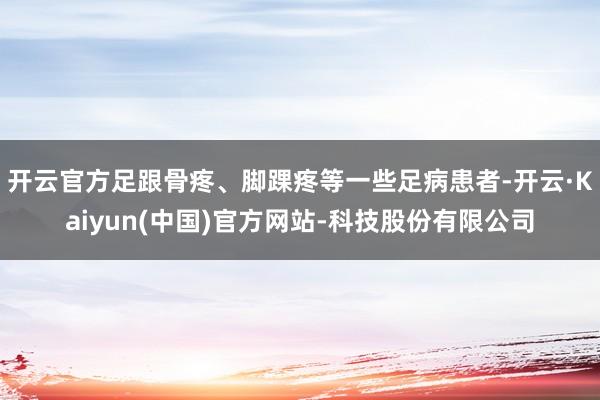 开云官方足跟骨疼、脚踝疼等一些足病患者-开云·Kaiyun(中国)官方网站-科技股份有限公司