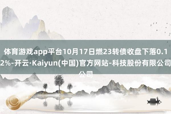 体育游戏app平台10月17日燃23转债收盘下落0.12%-开云·Kaiyun(中国)官方网站-科技股份有限公司