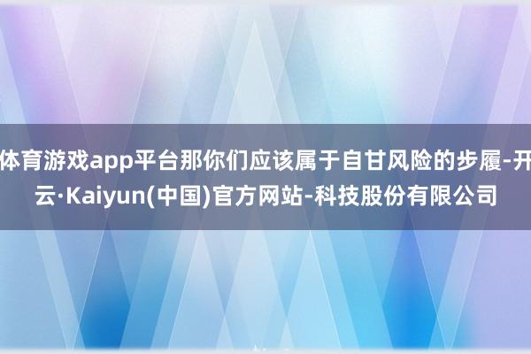 体育游戏app平台那你们应该属于自甘风险的步履-开云·Kai