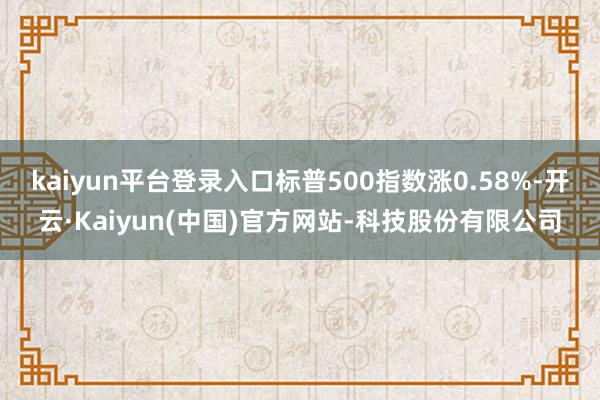 kaiyun平台登录入口标普500指数涨0.58%-开云·K