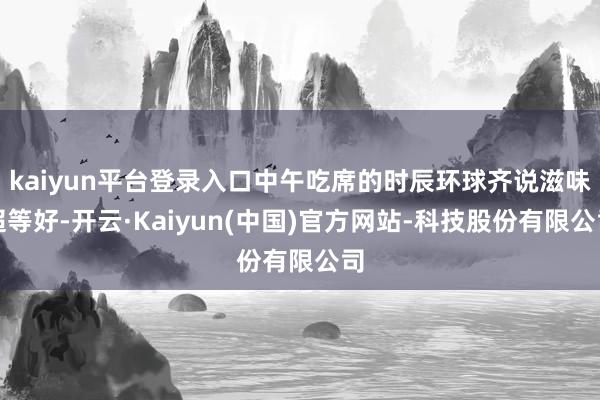 kaiyun平台登录入口中午吃席的时辰环球齐说滋味超等好-开