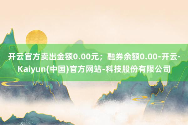 开云官方卖出金额0.00元；融券余额0.00-开云·Kaiy