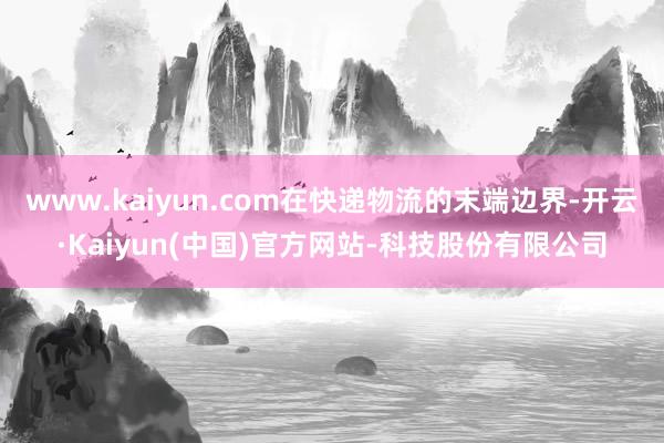 www.kaiyun.com在快递物流的末端边界-开云·Kaiyun(中国)官方网站-科技股份有限公司