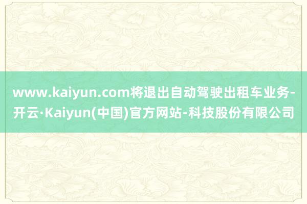 www.kaiyun.com将退出自动驾驶出租车业务-开云·