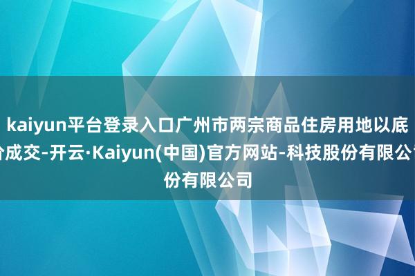 kaiyun平台登录入口广州市两宗商品住房用地以底价成交-开云·Kaiyun(中国)官方网站-科技股份有限公司