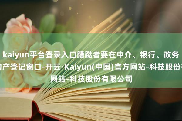 kaiyun平台登录入口蹧跶者要在中介、银行、政务中心不动产登记窗口-开云·Kaiyun(中国)官方网站-科技股份有限公司