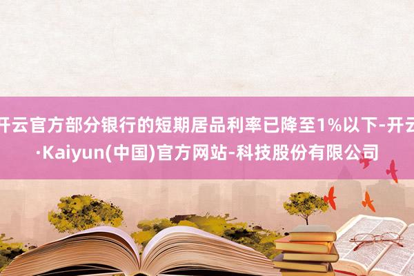 开云官方部分银行的短期居品利率已降至1%以下-开云·Kaiyun(中国)官方网站-科技股份有限公司