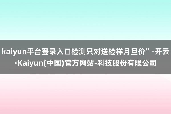 kaiyun平台登录入口检测只对送检样月旦价”-开云·Kaiyun(中国)官方网站-科技股份有限公司