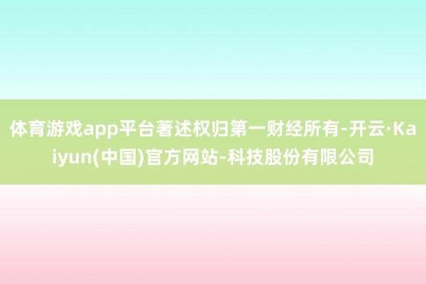 体育游戏app平台著述权归第一财经所有-开云·Kaiyun(中国)官方网站-科技股份有限公司