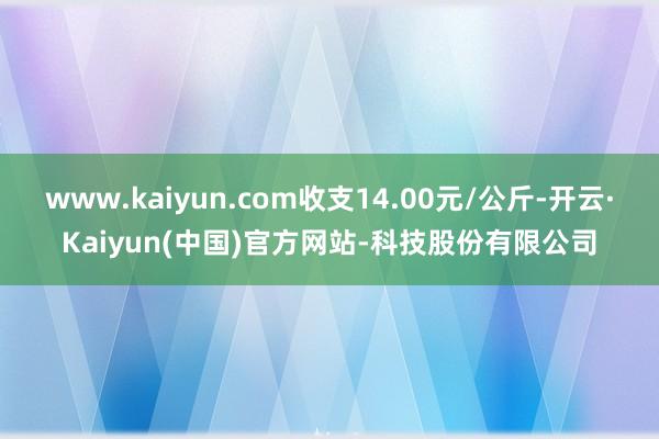www.kaiyun.com收支14.00元/公斤-开云·Kaiyun(中国)官方网站-科技股份有限公司