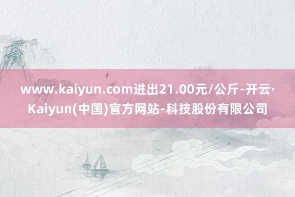 www.kaiyun.com进出21.00元/公斤-开云·Kaiyun(中国)官方网站-科技股份有限公司
