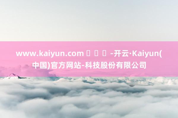 www.kaiyun.com ​​​-开云·Kaiyun(中国)官方网站-科技股份有限公司