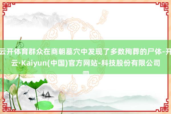 云开体育群众在商朝墓穴中发现了多数殉葬的尸体-开云·Kaiyun(中国)官方网站-科技股份有限公司