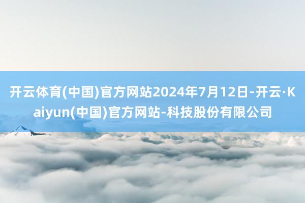 开云体育(中国)官方网站2024年7月12日-开云·Kaiyun(中国)官方网站-科技股份有限公司