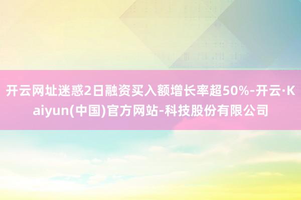 开云网址迷惑2日融资买入额增长率超50%-开云·Kaiyun(中国)官方网站-科技股份有限公司