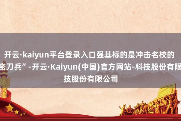 开云·kaiyun平台登录入口强基标的是冲击名校的 “机密刀兵”-开云·Kaiyun(中国)官方网站-科技股份有限公司
