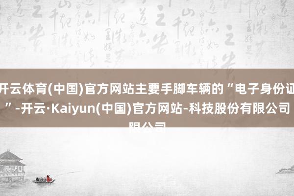 开云体育(中国)官方网站主要手脚车辆的“电子身份证”-开云·Kaiyun(中国)官方网站-科技股份有限公司