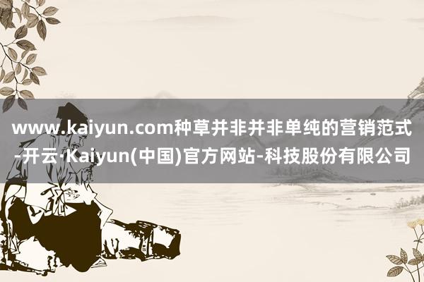 www.kaiyun.com种草并非并非单纯的营销范式-开云
