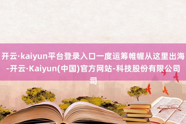 开云·kaiyun平台登录入口一度运筹帷幄从这里出海-开云·Kaiyun(中国)官方网站-科技股份有限公司