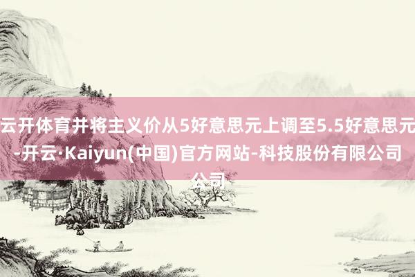 云开体育并将主义价从5好意思元上调至5.5好意思元-开云·Kaiyun(中国)官方网站-科技股份有限公司