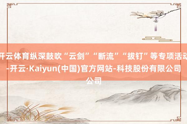 开云体育纵深鼓吹“云剑”“断流”“拔钉”等专项活动-开云·Kaiyun(中国)官方网站-科技股份有限公司