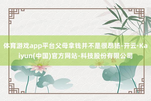 体育游戏app平台父母拿钱并不是很昂扬-开云·Kaiyun(中国)官方网站-科技股份有限公司