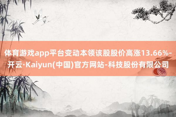 体育游戏app平台变动本领该股股价高涨13.66%-开云·Kaiyun(中国)官方网站-科技股份有限公司