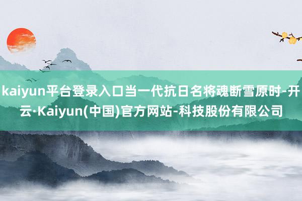 kaiyun平台登录入口当一代抗日名将魂断雪原时-开云·Ka