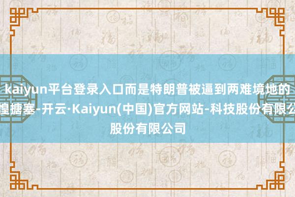 kaiyun平台登录入口而是特朗普被逼到两难境地的张惶搪塞-