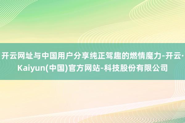 开云网址与中国用户分享纯正驾趣的燃情魔力-开云·Kaiyun