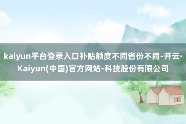 kaiyun平台登录入口补贴额度不同省份不同-开云·Kaiy