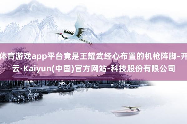 体育游戏app平台竟是王耀武经心布置的机枪阵脚-开云·Kai