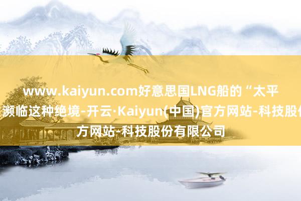 www.kaiyun.com好意思国LNG船的“太平洋历险记”濒临这种绝境-开云·Kaiyun(中国)官方网站-科技股份有限公司