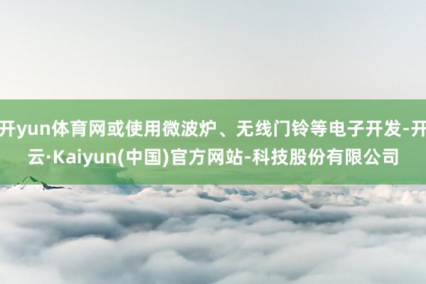 开yun体育网或使用微波炉、无线门铃等电子开发-开云·Kaiyun(中国)官方网站-科技股份有限公司