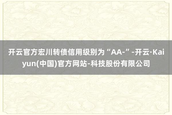 开云官方宏川转债信用级别为“AA-”-开云·Kaiyun(中国)官方网站-科技股份有限公司
