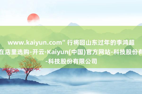 www.kaiyun.com”行将回山东过年的李鸿超一家正在店里选购-开云·Kaiyun(中国)官方网站-科技股份有限公司