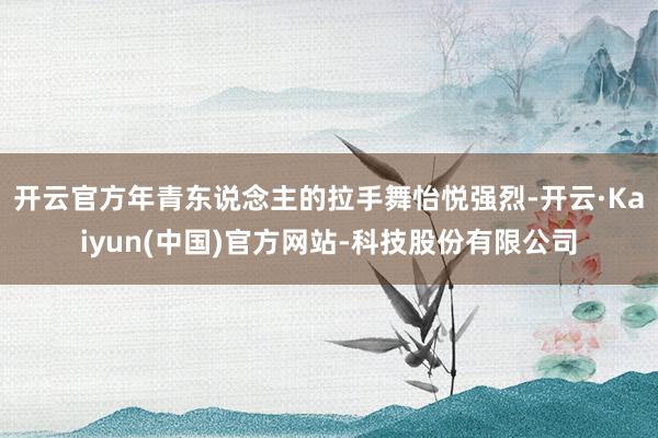 开云官方年青东说念主的拉手舞怡悦强烈-开云·Kaiyun(中