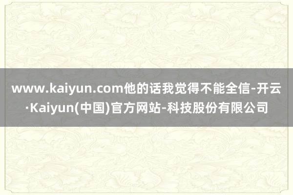 www.kaiyun.com他的话我觉得不能全信-开云·Kaiyun(中国)官方网站-科技股份有限公司