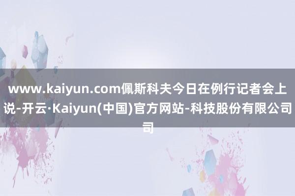 www.kaiyun.com佩斯科夫今日在例行记者会上说-开云·Kaiyun(中国)官方网站-科技股份有限公司
