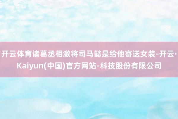 开云体育诸葛丞相激将司马懿是给他寄送女装-开云·Kaiyun(中国)官方网站-科技股份有限公司