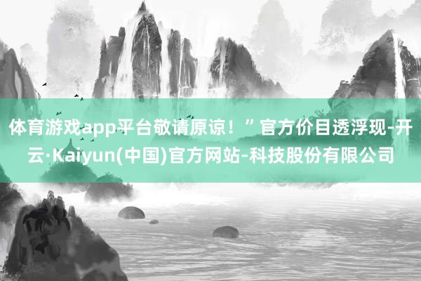 体育游戏app平台敬请原谅！”　　官方价目透浮现-开云·Kaiyun(中国)官方网站-科技股份有限公司