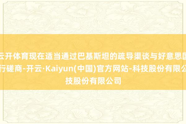 云开体育现在适当通过巴基斯坦的疏导渠谈与好意思国进行磋商-开云·Kaiyun(中国)官方网站-科技股份有限公司