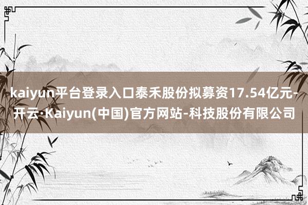 kaiyun平台登录入口泰禾股份拟募资17.54亿元-开云·