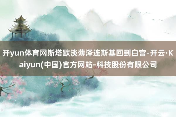 开yun体育网斯塔默淡薄泽连斯基回到白宫-开云·Kaiyun