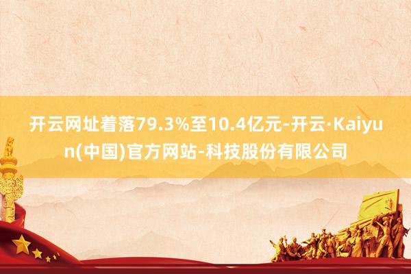 开云网址着落79.3%至10.4亿元-开云·Kaiyun(中
